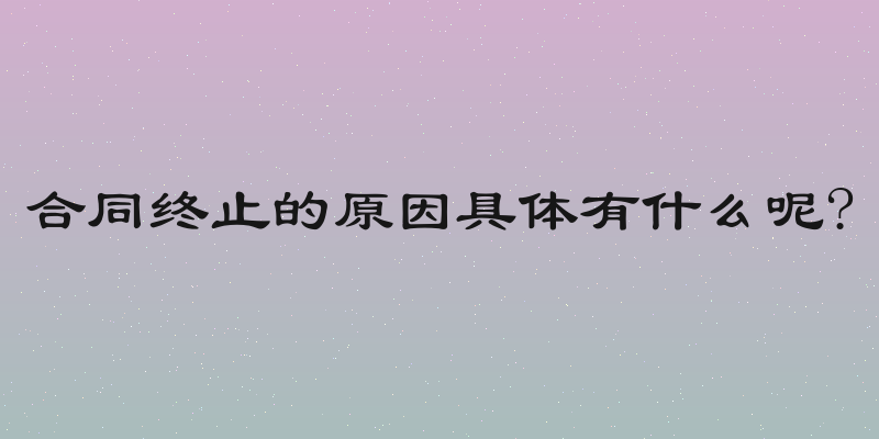 合同终止的原因具体有什么呢?