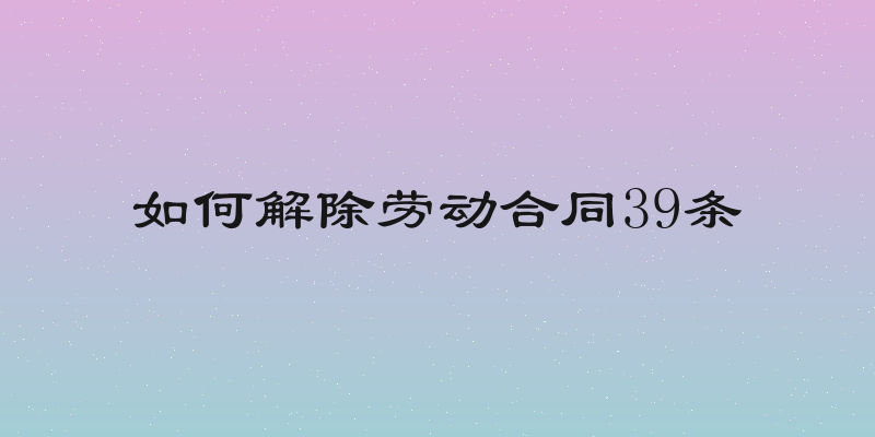 如何解除劳动合同39条