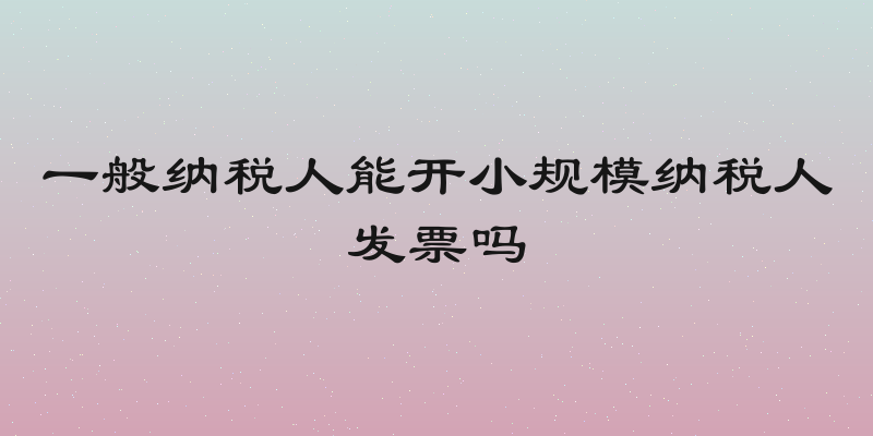 一般纳税人能开小规模纳税人发票吗