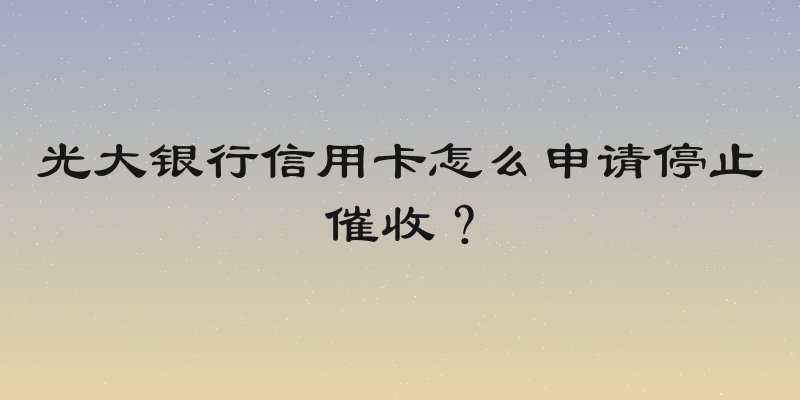 光大银行信用卡怎么申请停止催收？