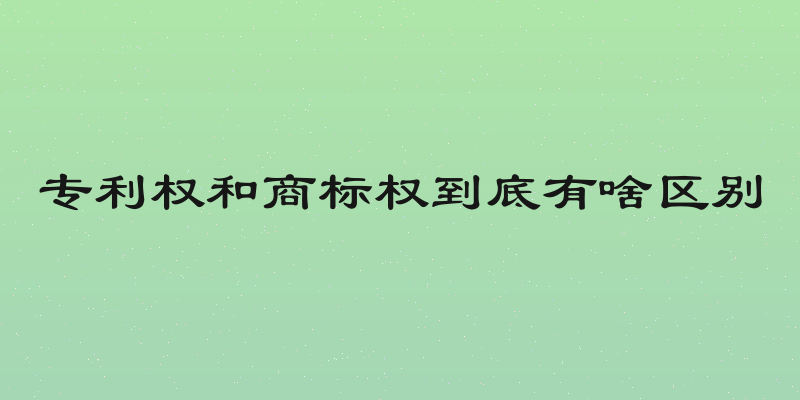 专利权和商标权到底有啥区别