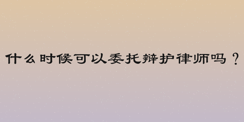 什么时候可以委托辩护律师吗？