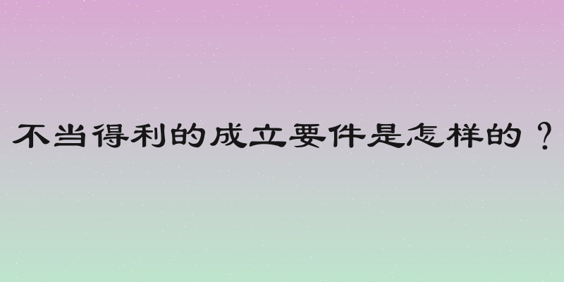不当得利的成立要件是怎样的？