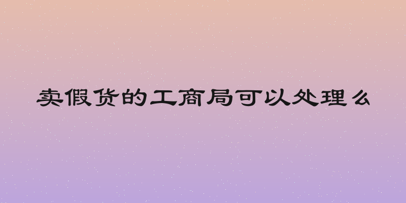 卖假货的工商局可以处理么