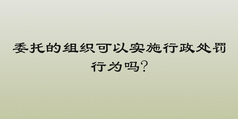 委托的组织可以实施行政处罚行为吗?