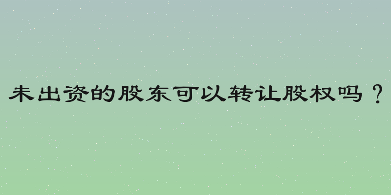 未出资的股东可以转让股权吗？