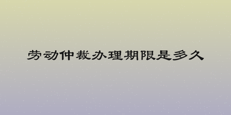 劳动仲裁办理期限是多久