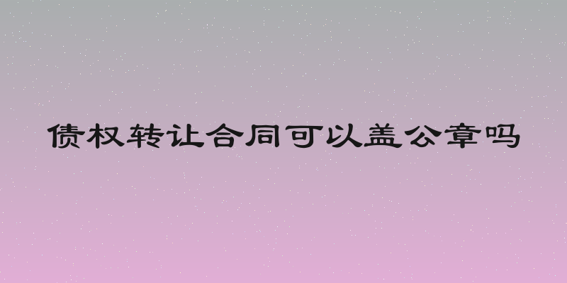 债权转让合同可以盖公章吗
