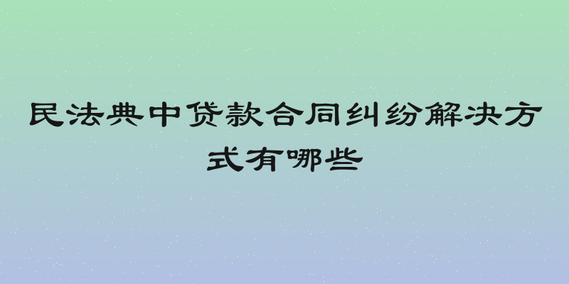 民法典中贷款合同纠纷解决方式有哪些
