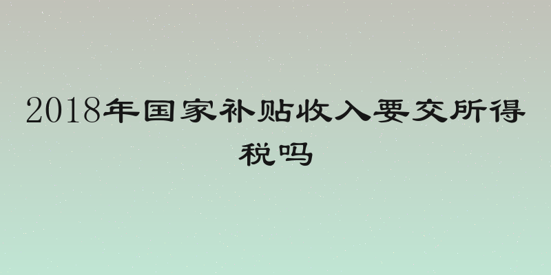 2018年国家补贴收入要交所得税吗