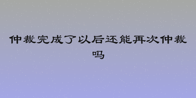 仲裁完成了以后还能再次仲裁吗