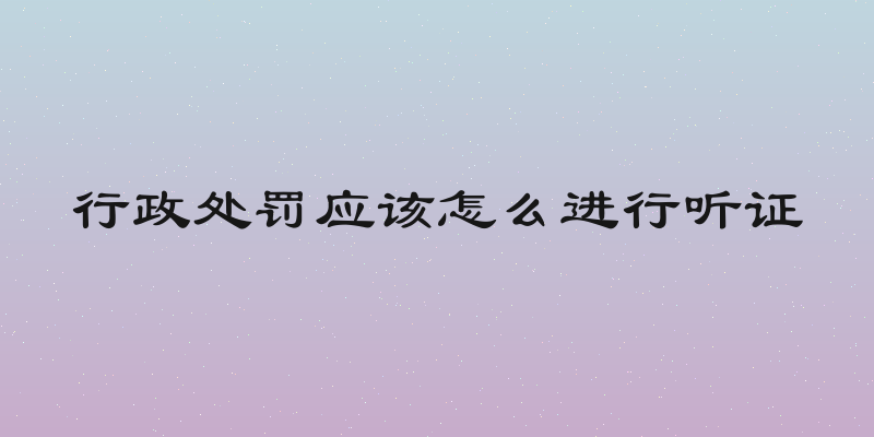 行政处罚应该怎么进行听证