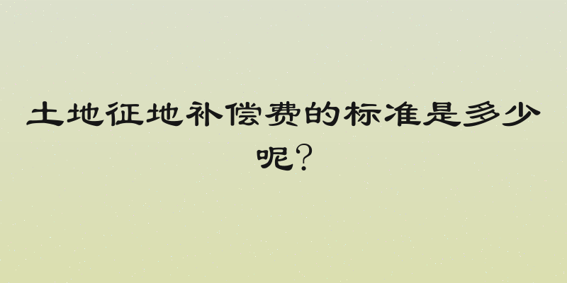 土地征地补偿费的标准是多少呢?