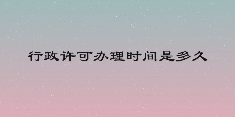 行政许可办理时间是多久