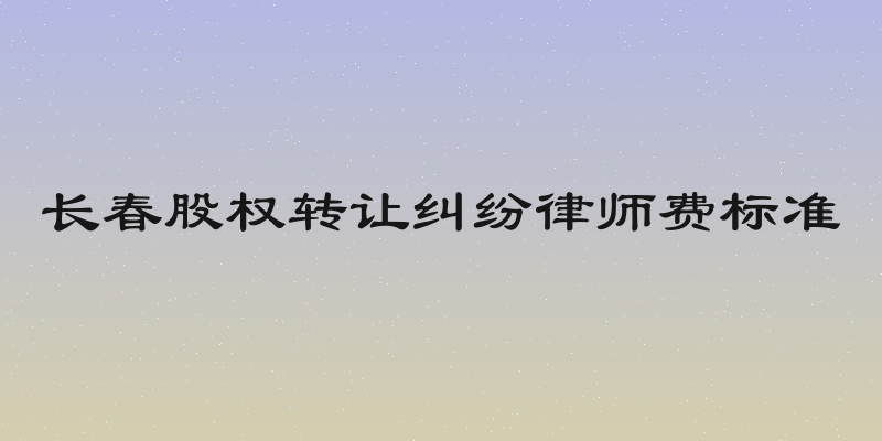 长春股权转让纠纷律师费标准