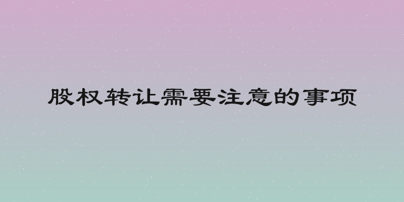 股权转让需要注意的事项