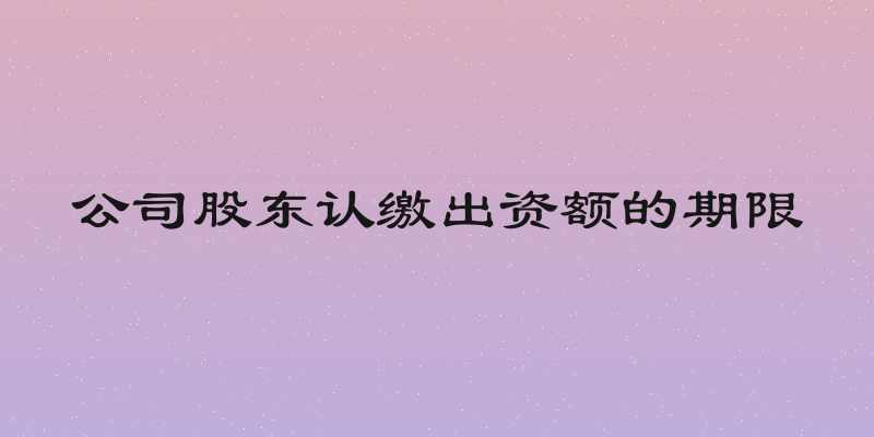 公司股东认缴出资额的期限