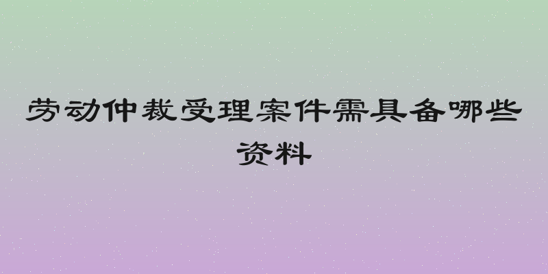 劳动仲裁受理案件需具备哪些资料