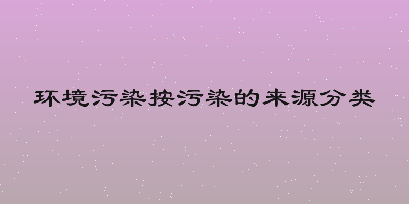 环境污染按污染的来源分类