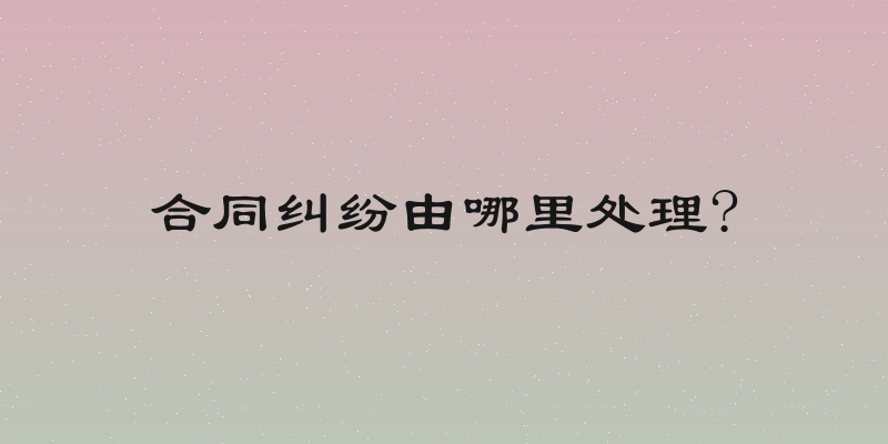 合同纠纷由哪里处理?