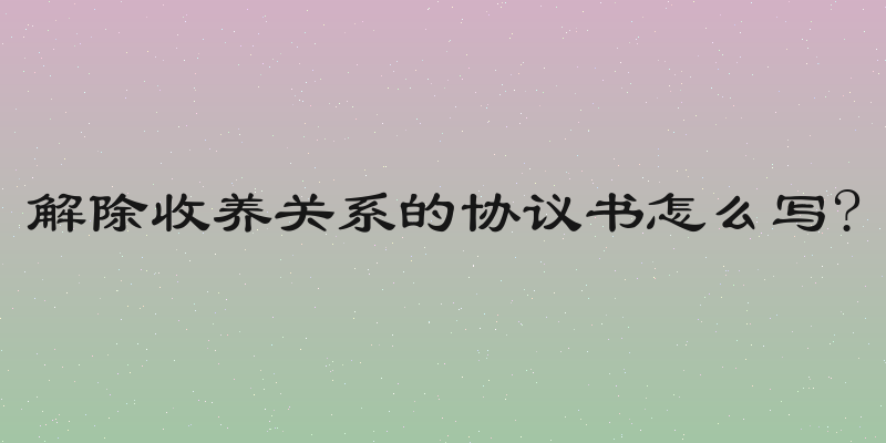 解除收养关系的协议书怎么写?