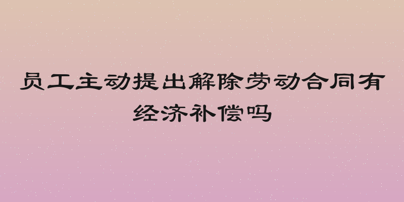 员工主动提出解除劳动合同有经济补偿吗