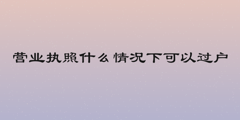 营业执照什么情况下可以过户