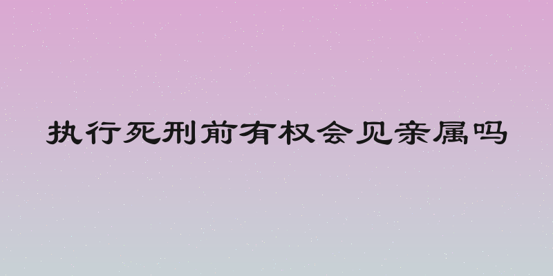 执行死刑前有权会见亲属吗
