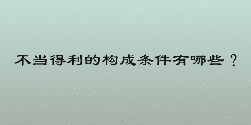 不当得利的构成条件有哪些？
