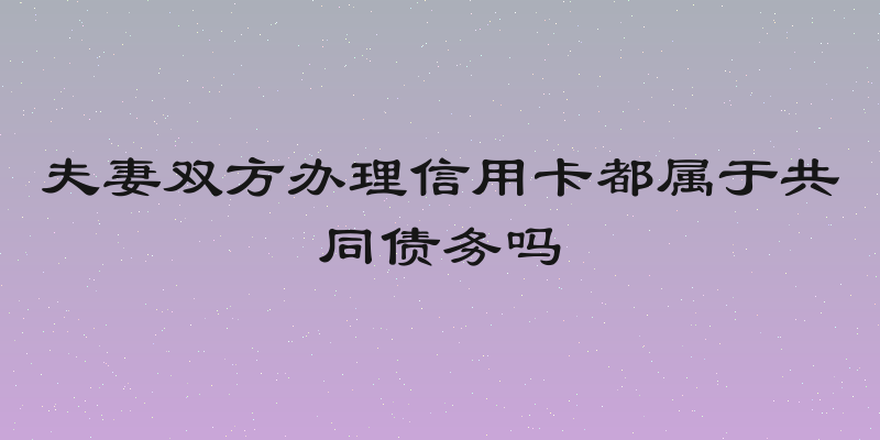 夫妻双方办理信用卡都属于共同债务吗