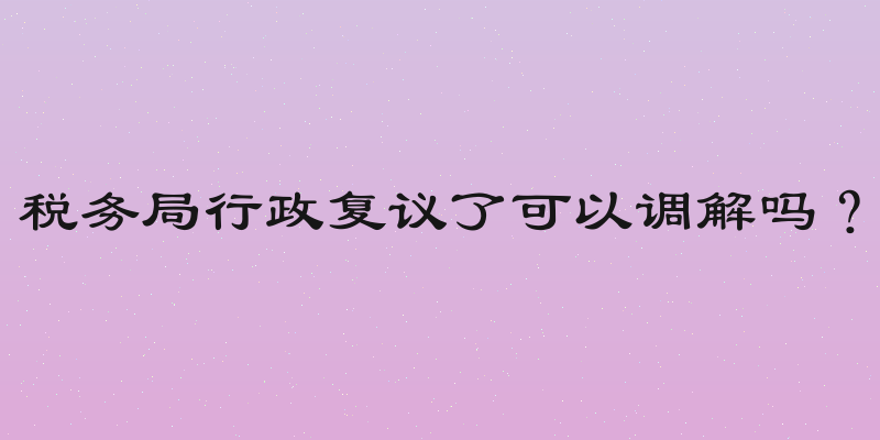 税务局行政复议了可以调解吗？