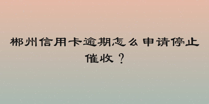 郴州信用卡逾期怎么申请停止催收？
