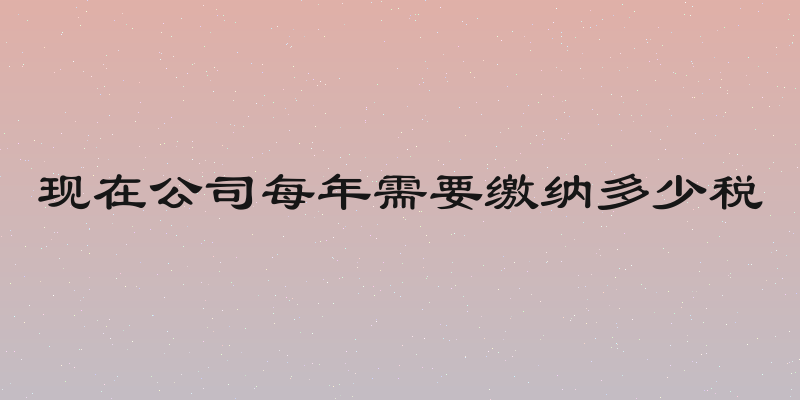 现在公司每年需要缴纳多少税