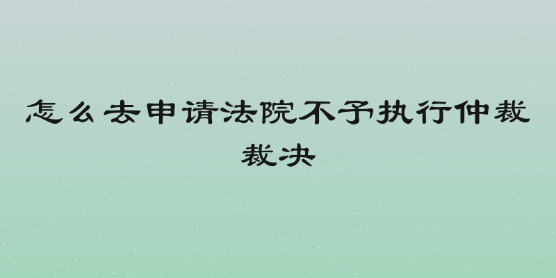 怎么去申请法院不予执行仲裁裁决