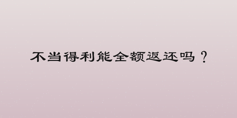 不当得利能全额返还吗？