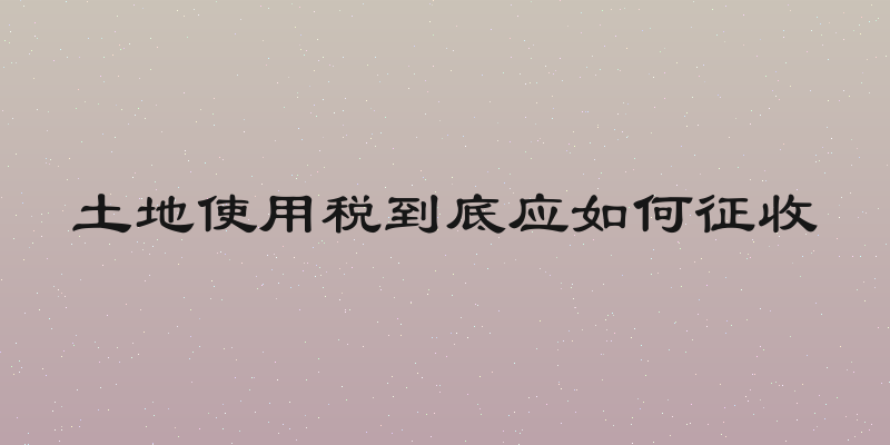 土地使用税到底应如何征收