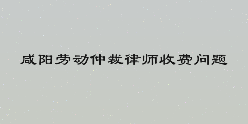 咸阳劳动仲裁律师收费问题