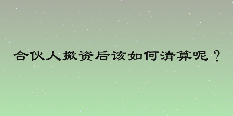 合伙人撤资后该如何清算呢？
