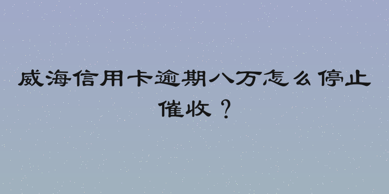 威海信用卡逾期八万怎么停止催收？
