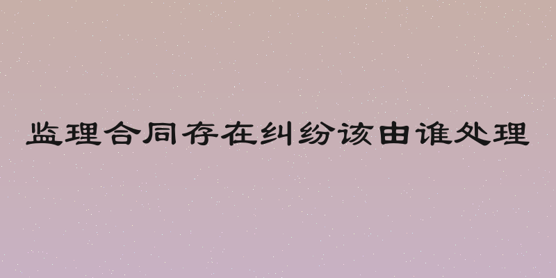 监理合同存在纠纷该由谁处理