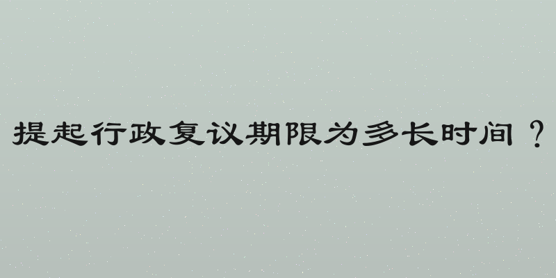 提起行政复议期限为多长时间？