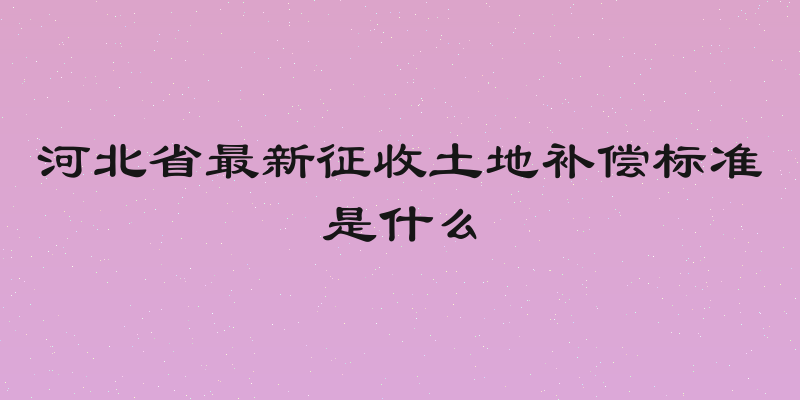 河北省最新征收土地补偿标准是什么
