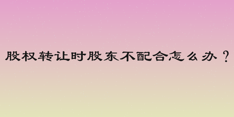 股权转让时股东不配合怎么办？