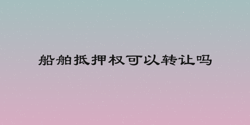 船舶抵押权可以转让吗