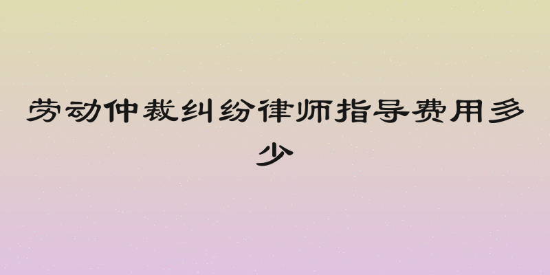 劳动仲裁纠纷律师指导费用多少