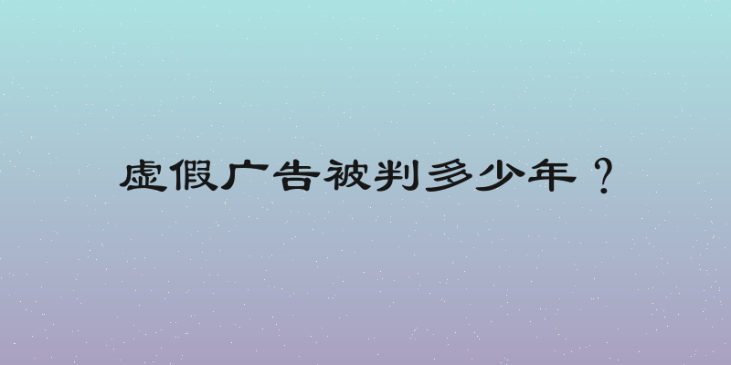 虚假广告被判多少年？