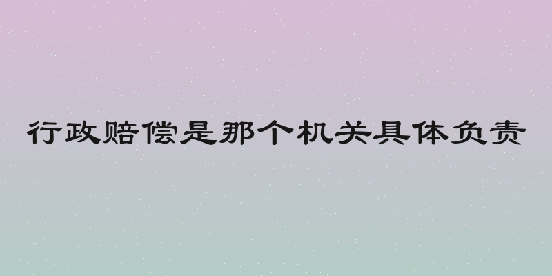 行政赔偿是那个机关具体负责