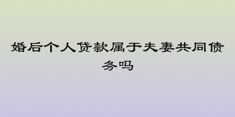 婚后个人贷款属于夫妻共同债务吗