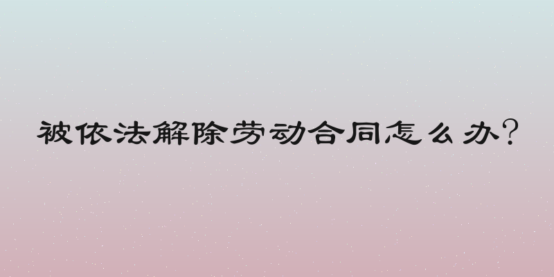 被依法解除劳动合同怎么办?
