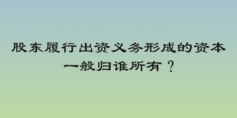股东履行出资义务形成的资本一般归谁所有？